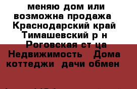 меняю дом или возможна продажа - Краснодарский край, Тимашевский р-н, Роговская ст-ца Недвижимость » Дома, коттеджи, дачи обмен   